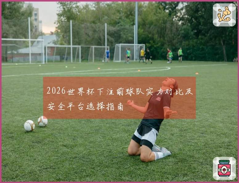 2026世界杯下注前球队实力对比及安全平台选择指南