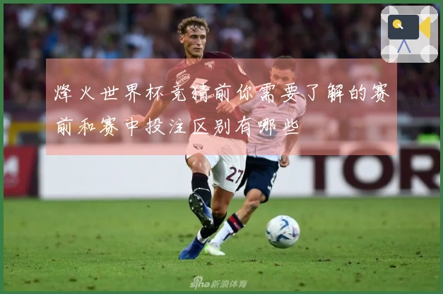 烽火世界杯竞猜前你需要了解的赛前和赛中投注区别有哪些