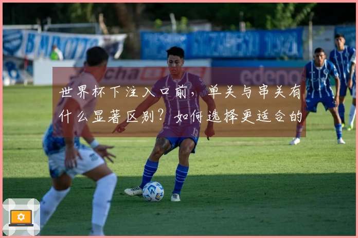 世界杯下注入口前，单关与串关有什么显著区别？如何选择更适合的投注方式？