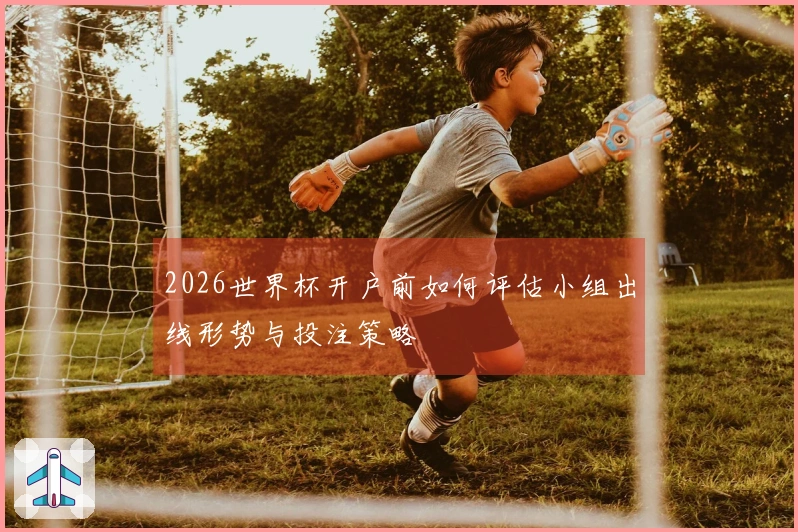 2026世界杯开户前如何评估小组出线形势与投注策略